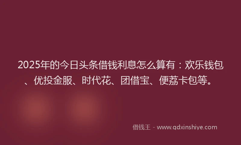 2025年的今日头条借钱利息怎么算有：欢乐钱包、优投金服、时代花、团借宝、便荔卡包等。