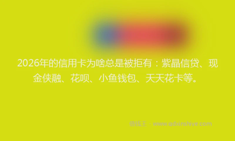 2026年的信用卡为啥总是被拒有：紫晶信贷、现金侠融、花呗、小鱼钱包、天天花卡等。