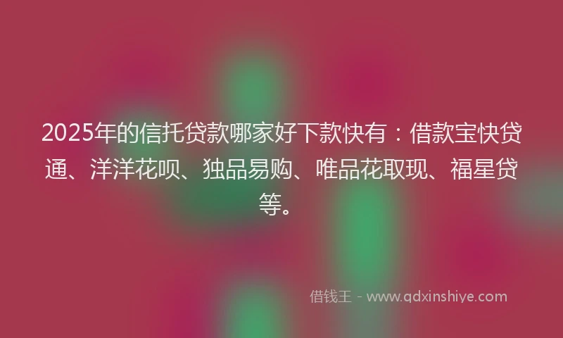 2025年的信托贷款哪家好下款快有:借款宝快贷通、洋洋花呗、独品易购、唯品花取现、福星贷等。