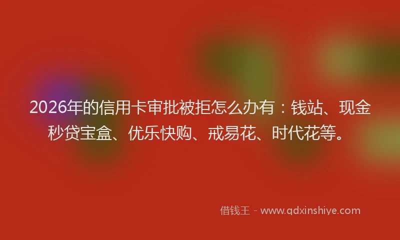 2026年的信用卡审批被拒怎么办有：钱站、现金秒贷宝盒、优乐快购、戒易花、时代花等。