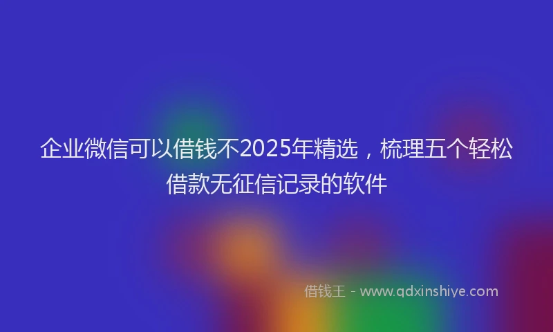 企业微信可以借钱不2025年精选，梳理五个轻松借款无征信记录的软件