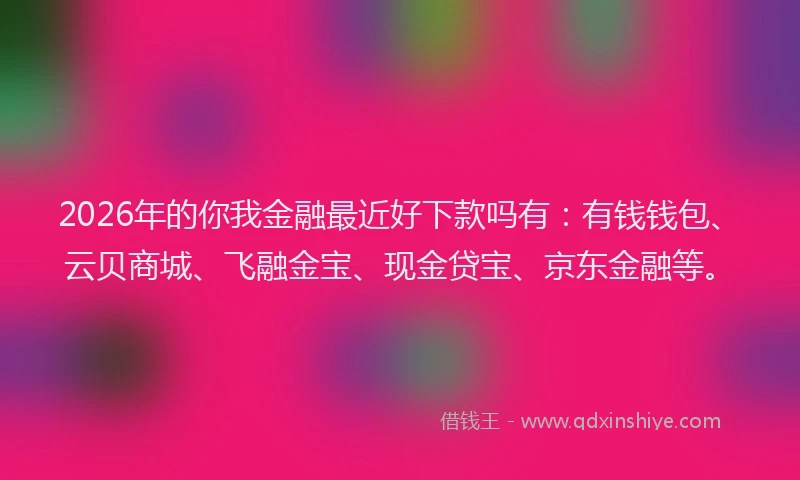 2026年的你我金融最近好下款吗有：有钱钱包、云贝商城、飞融金宝、现金贷宝、京东金融等。