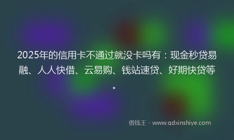 2025年的信用卡不通过就没卡吗有：现金秒贷易融、人人快借、云易购、钱站速贷、好期快贷等。