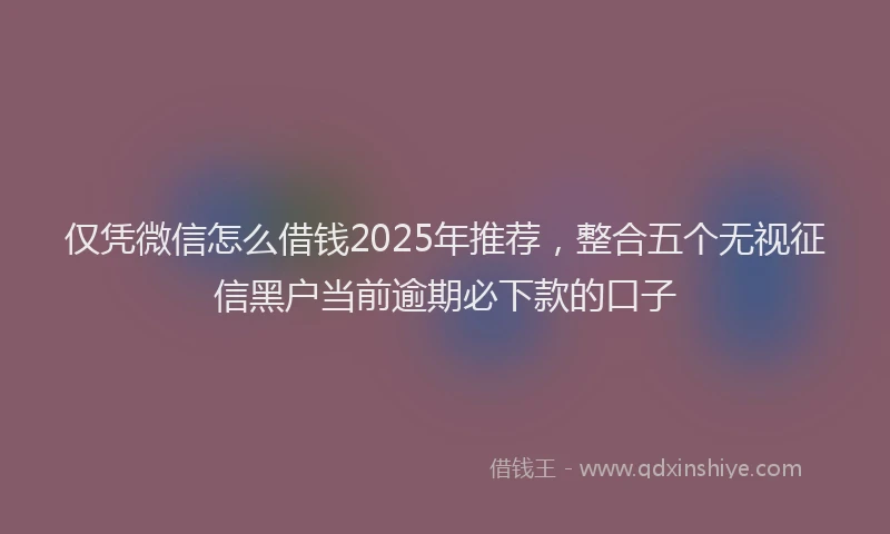 仅凭微信怎么借钱2025年推荐，整合五个无视征信黑户当前逾期必下款的口子