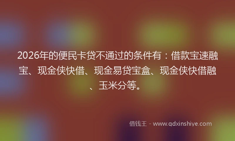 2026年的便民卡贷不通过的条件有:借款宝速融宝、现金侠快借、现金易贷宝盒、现金侠快借融、玉米分等。