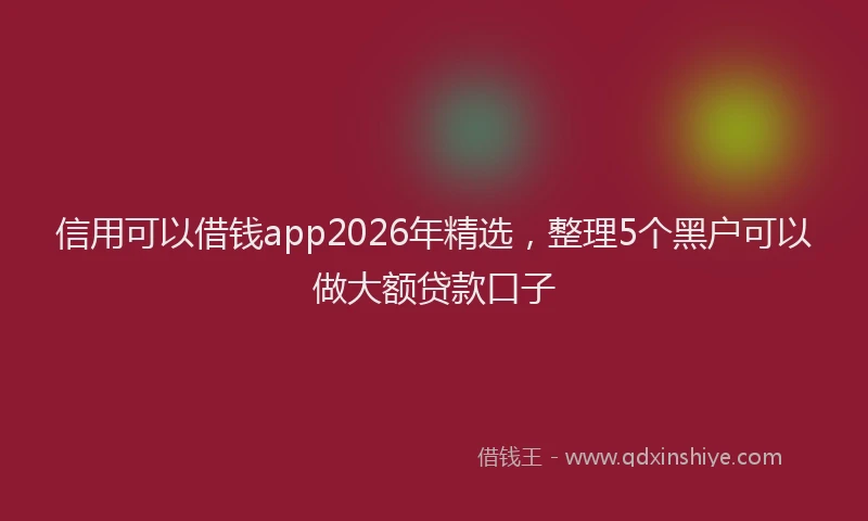 信用可以借钱app2026年精选，整理5个黑户可以做大额贷款口子