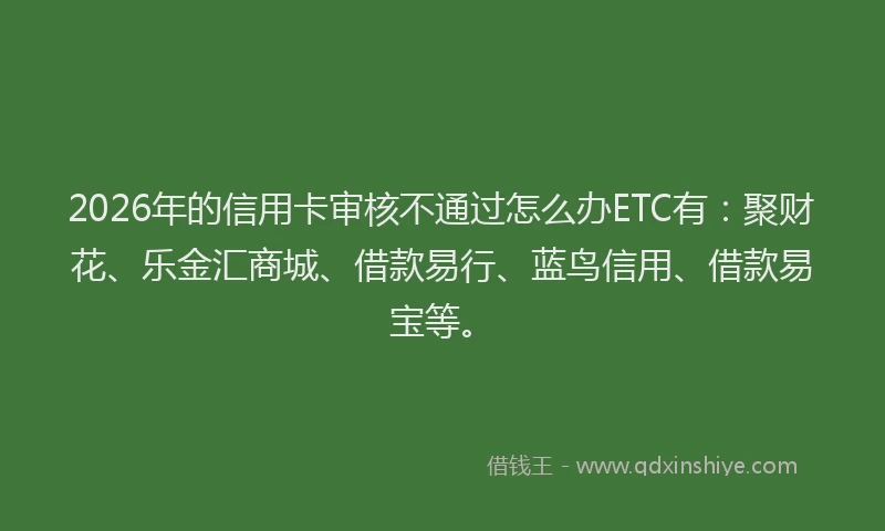 2026年的信用卡审核不通过怎么办ETC有:聚财花、乐金汇商城、借款易行、蓝鸟信用、借款易宝等。