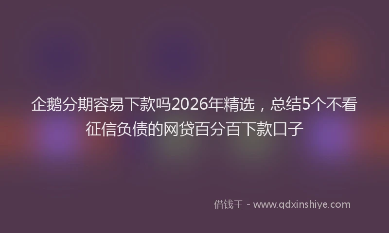 企鹅分期容易下款吗2026年精选，总结5个不看征信负债的网贷百分百下款口子