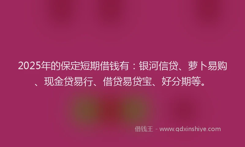 2025年的保定短期借钱有：银河信贷、萝卜易购、现金贷易行、借贷易贷宝、好分期等。