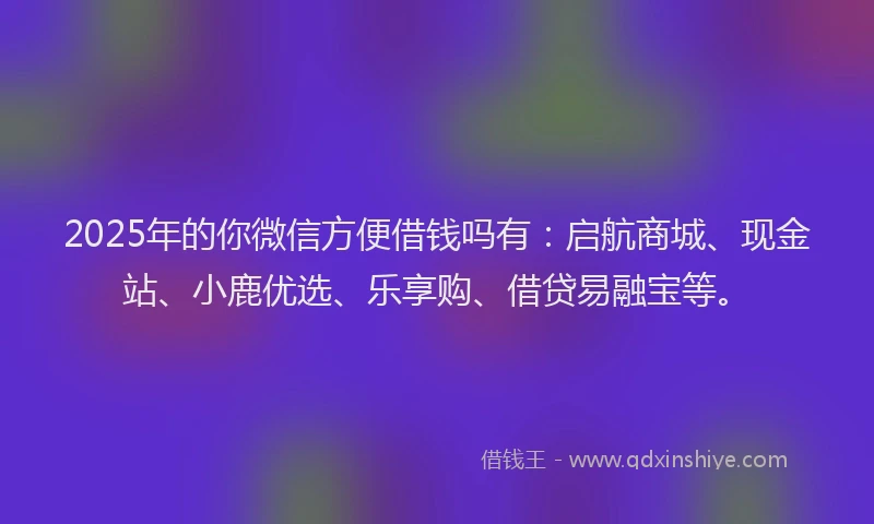2025年的你微信方便借钱吗有：启航商城、现金站、小鹿优选、乐享购、借贷易融宝等。