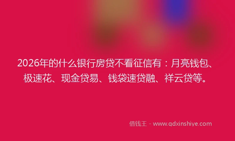 2026年的什么银行房贷不看征信有：月亮钱包、极速花、现金贷易、钱袋速贷融、祥云贷等。