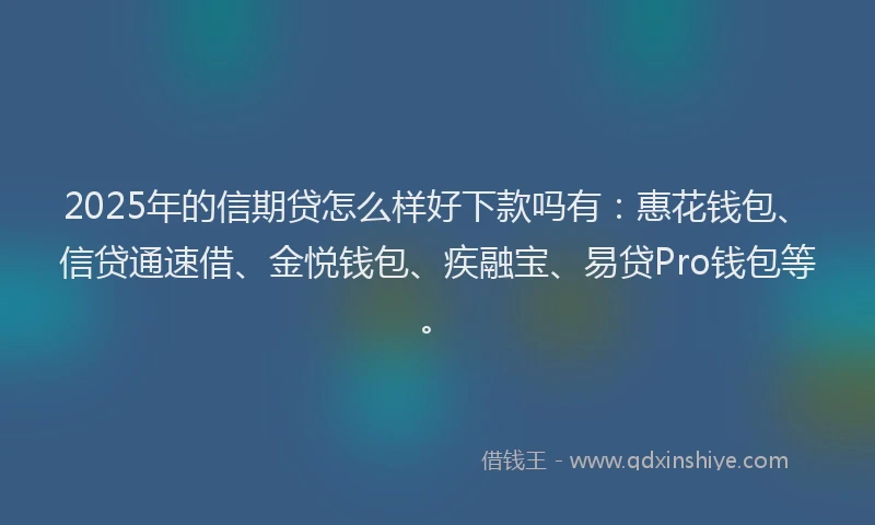 2025年的信期贷怎么样好下款吗有：惠花钱包、信贷通速借、金悦钱包、疾融宝、易贷Pro钱包等。