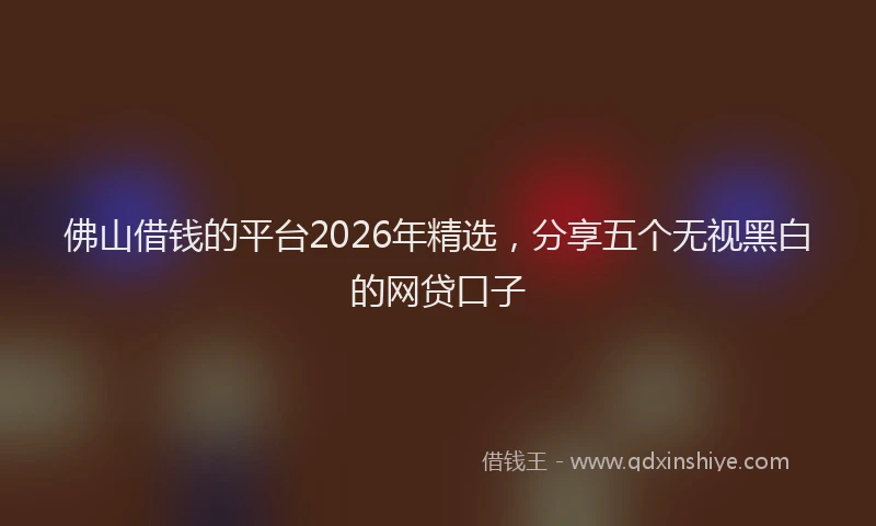 佛山借钱的平台2026年精选，分享五个无视黑白的网贷口子