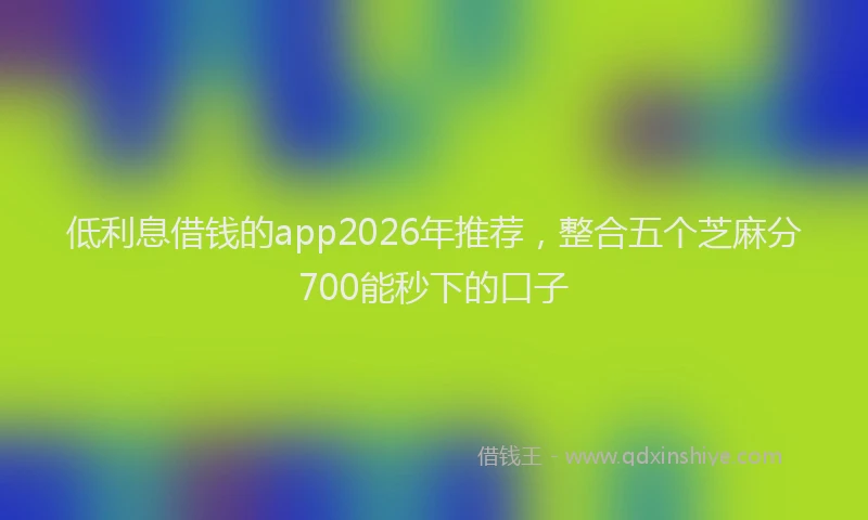 低利息借钱的app2026年推荐，整合五个芝麻分700能秒下的口子