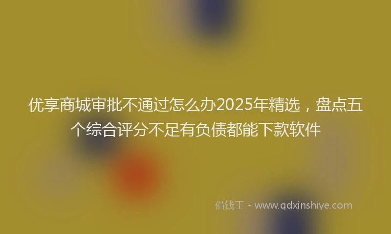 优享商城审批不通过怎么办2025年精选，盘点五个综合评分不足有负债都能下款软件