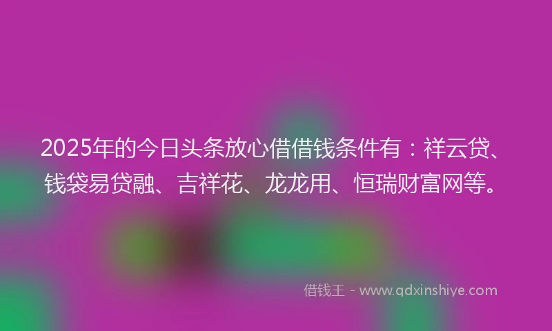2025年的今日头条放心借借钱条件有：祥云贷、钱袋易贷融、吉祥花、龙龙用、恒瑞财富网等。