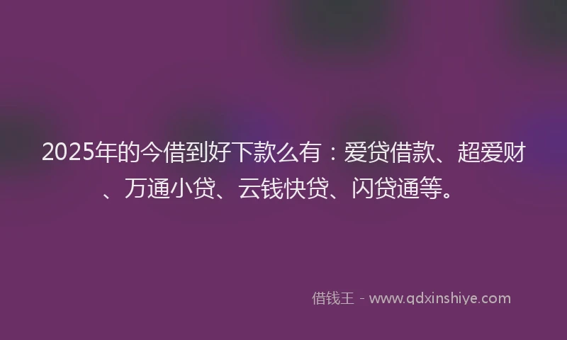 2025年的今借到好下款么有：爱贷借款、超爱财、万通小贷、云钱快贷、闪贷通等。