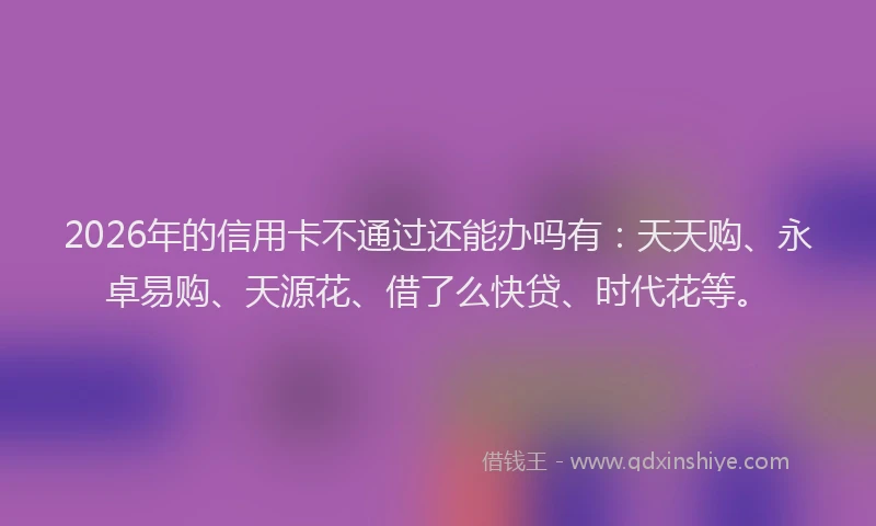 2026年的信用卡不通过还能办吗有：天天购、永卓易购、天源花、借了么快贷、时代花等。