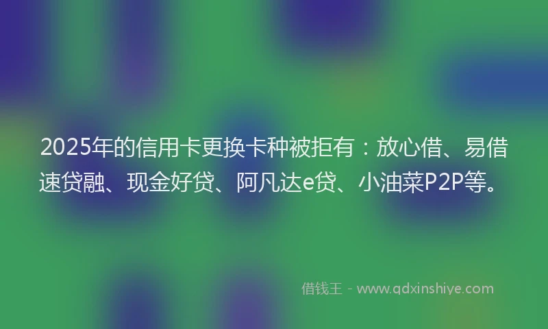 2025年的信用卡更换卡种被拒有:放心借、易借速贷融、现金好贷、阿凡达e贷、小油菜P2P等。