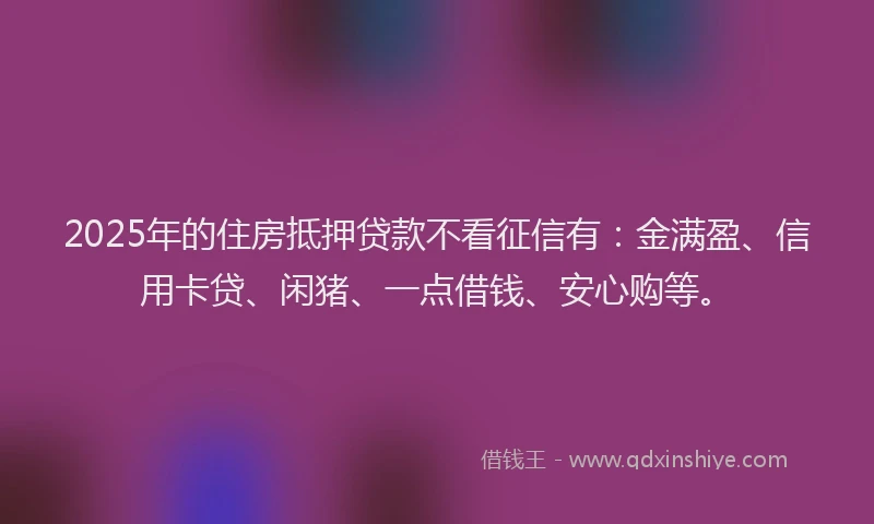 2025年的住房抵押贷款不看征信有：金满盈、信用卡贷、闲猪、一点借钱、安心购等。