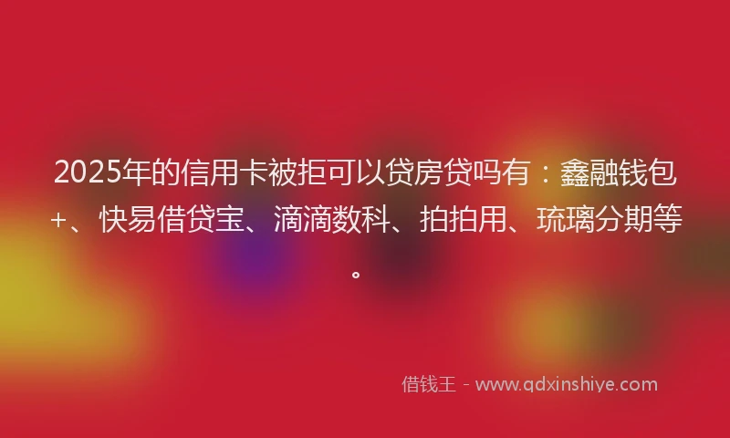 2025年的信用卡被拒可以贷房贷吗有：鑫融钱包+、快易借贷宝、滴滴数科、拍拍用、琉璃分期等。
