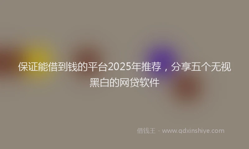 保证能借到钱的平台2025年推荐，分享五个无视黑白的网贷软件