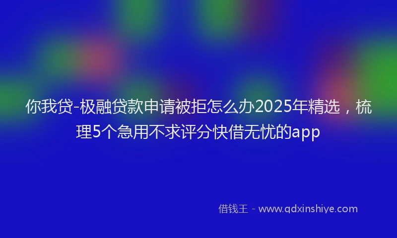 你我贷-极融贷款申请被拒怎么办2025年精选，梳理5个急用不求评分快借无忧的app