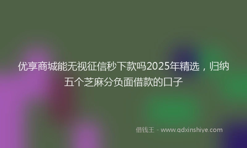 优享商城能无视征信秒下款吗2025年精选,归纳五个芝麻分负面借款的口子
