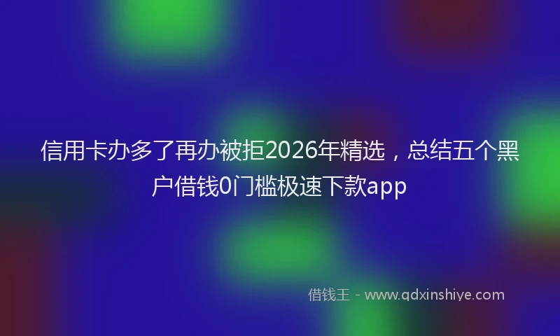 信用卡办多了再办被拒2026年精选，总结五个黑户借钱0门槛极速下款app
