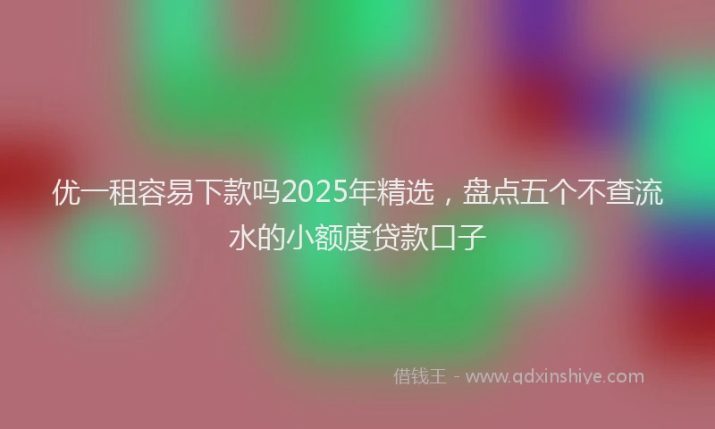 优一租容易下款吗2025年精选，盘点五个不查流水的小额度贷款口子