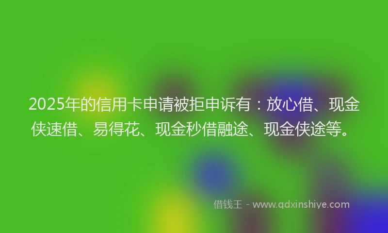 2025年的信用卡申请被拒申诉有：放心借、现金侠速借、易得花、现金秒借融途、现金侠途等。
