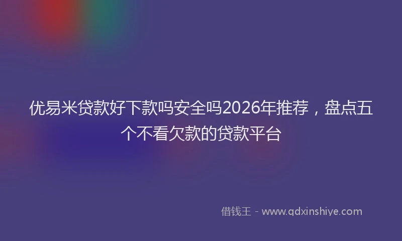 优易米贷款好下款吗安全吗2026年推荐，盘点五个不看欠款的贷款平台