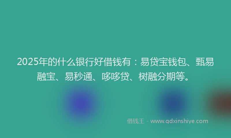 2025年的什么银行好借钱有：易贷宝钱包、甄易融宝、易秒通、哆哆贷、树融分期等。