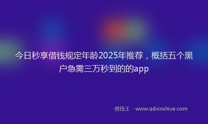 今日秒享借钱规定年龄2025年推荐，概括五个黑户急需三万秒到的的app