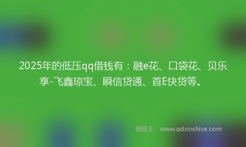 2025年的低压qq借钱有:融e花、口袋花、贝乐享-飞鑫琼宝、瞬信贷通、首E快贷等。