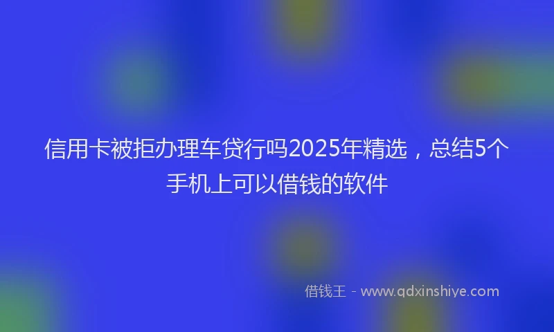 信用卡被拒办理车贷行吗2025年精选，总结5个手机上可以借钱的软件