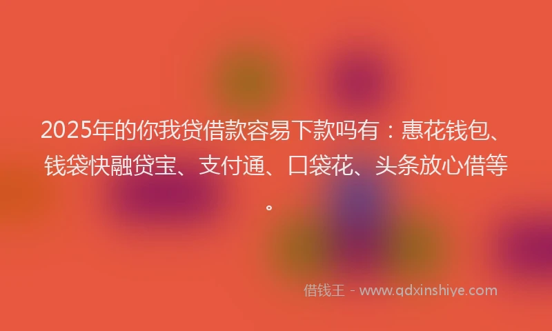2025年的你我贷借款容易下款吗有：惠花钱包、钱袋快融贷宝、支付通、口袋花、头条放心借等。