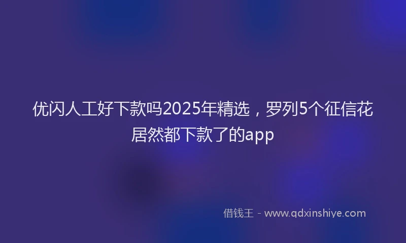 优闪人工好下款吗2025年精选，罗列5个征信花居然都下款了的app