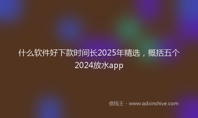 什么软件好下款时间长2025年精选，概括五个2024放水app