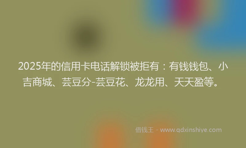 2025年的信用卡电话解锁被拒有：有钱钱包、小吉商城、芸豆分-芸豆花、龙龙用、天天盈等。