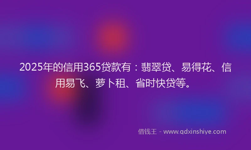2025年的信用365贷款有：翡翠贷、易得花、信用易飞、萝卜租、省时快贷等。