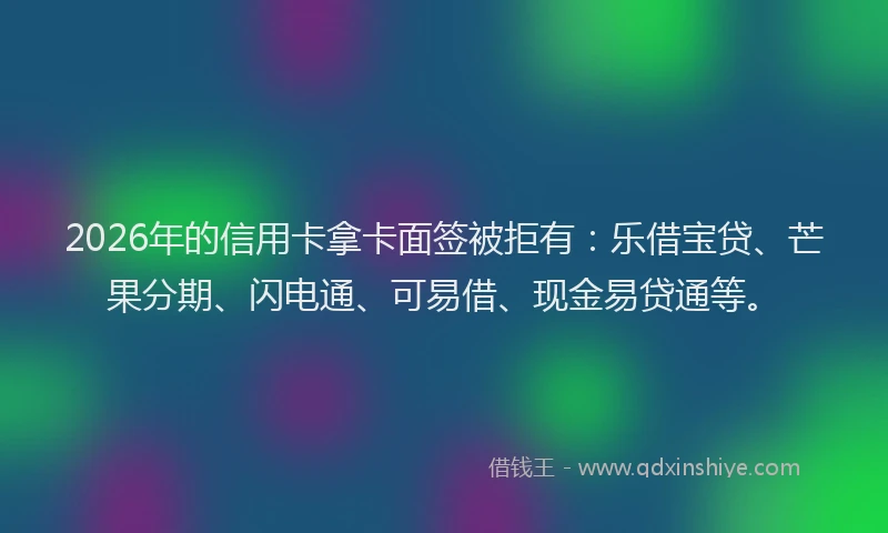 2026年的信用卡拿卡面签被拒有：乐借宝贷、芒果分期、闪电通、可易借、现金易贷通等。