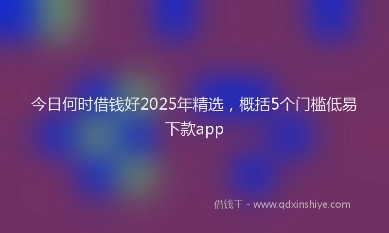 今日何时借钱好2025年精选,概括5个门槛低易下款app