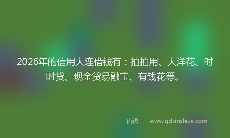 2026年的信用大连借钱有：拍拍用、大洋花、时时贷、现金贷易融宝、有钱花等。