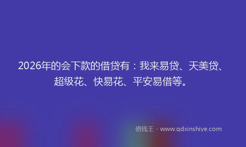 2026年的会下款的借贷有：我来易贷、天美贷、超级花、快易花、平安易借等。