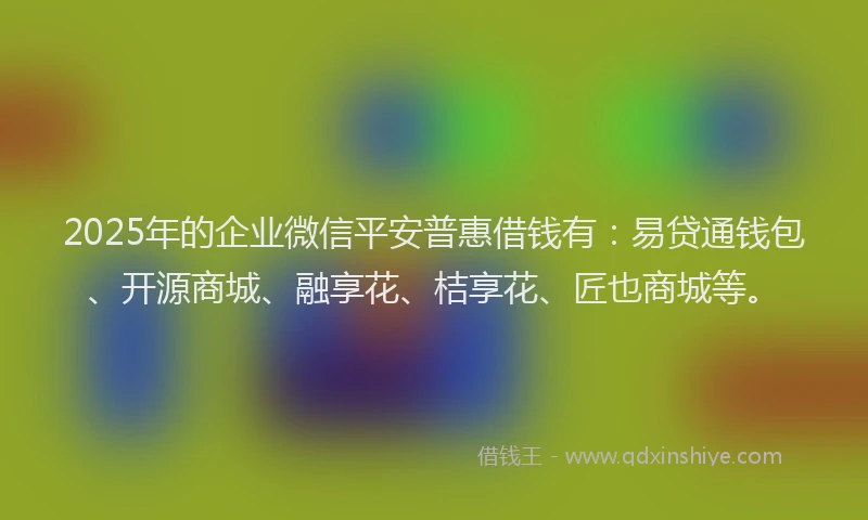 2025年的企业微信平安普惠借钱有：易贷通钱包、开源商城、融享花、桔享花、匠也商城等。