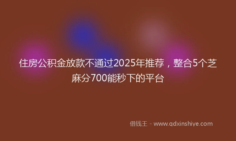 住房公积金放款不通过2025年推荐，整合5个芝麻分700能秒下的平台