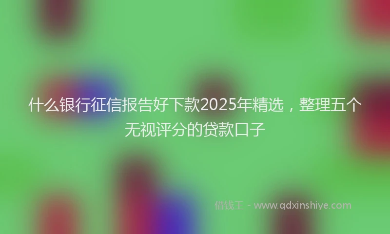什么银行征信报告好下款2025年精选，整理五个无视评分的贷款口子