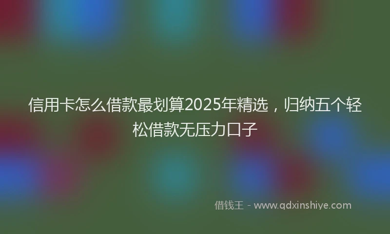 信用卡怎么借款最划算2025年精选，归纳五个轻松借款无压力口子