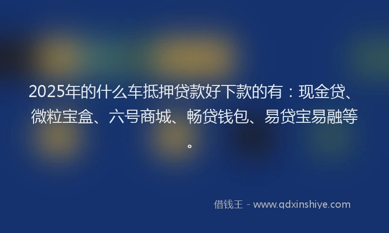 2025年的什么车抵押贷款好下款的有：现金贷、微粒宝盒、六号商城、畅贷钱包、易贷宝易融等。